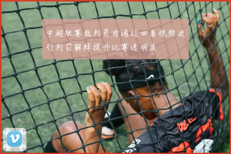 中超联赛裁判员将通过回看视频进行判罚解释提升比赛透明度