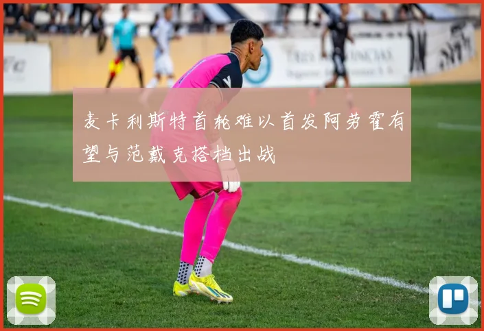 麦卡利斯特首轮难以首发阿劳霍有望与范戴克搭档出战