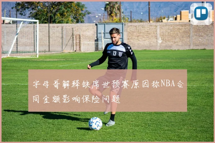 字母哥解释缺席世预赛原因称NBA合同金额影响保险问题