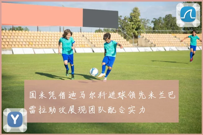 国米凭借迪马尔科进球领先米兰巴雷拉助攻展现团队配合实力