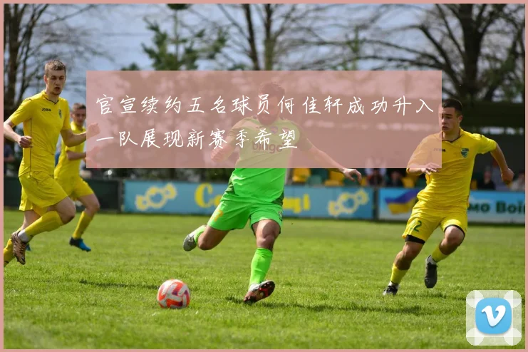 官宣续约五名球员何佳轩成功升入一队展现新赛季希望