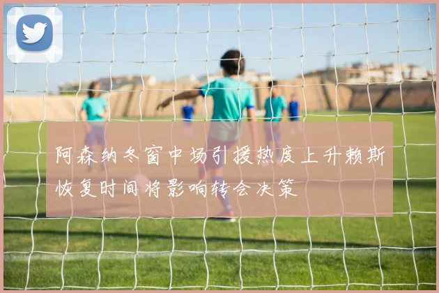 阿森纳冬窗中场引援热度上升赖斯恢复时间将影响转会决策