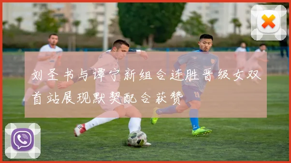 刘圣书与谭宁新组合连胜晋级女双首站展现默契配合获赞
