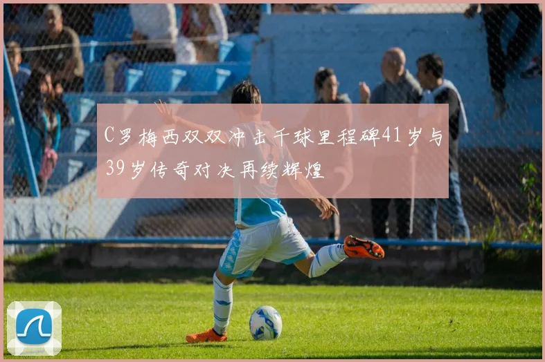 C罗梅西双双冲击千球里程碑41岁与39岁传奇对决再续辉煌
