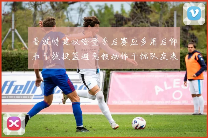 香波特建议哈登季后赛应多用后仰和干拔投篮避免假动作干扰队友表现