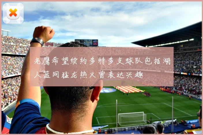 老鹰希望续约多特多支球队包括湖人篮网猛龙热火曾表达兴趣